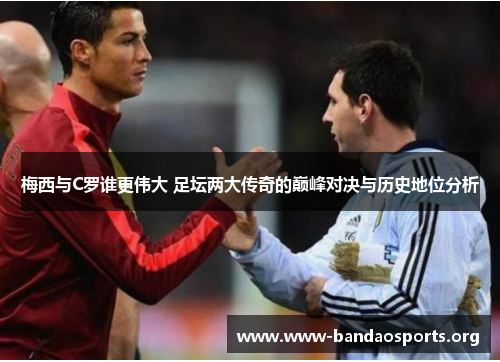 梅西与C罗谁更伟大 足坛两大传奇的巅峰对决与历史地位分析