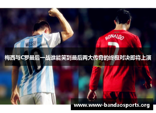 梅西与C罗最后一战谁能笑到最后两大传奇的终极对决即将上演