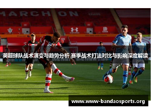 英超球队战术演变与趋势分析 赛季战术打法对比与影响深度解读