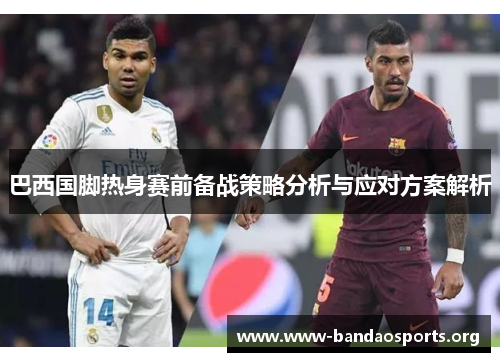 巴西国脚热身赛前备战策略分析与应对方案解析