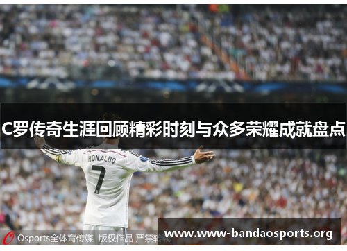 C罗传奇生涯回顾精彩时刻与众多荣耀成就盘点
