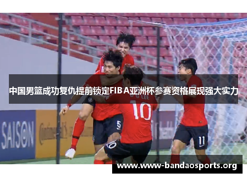 中国男篮成功复仇提前锁定FIBA亚洲杯参赛资格展现强大实力