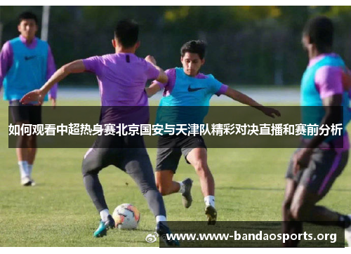 如何观看中超热身赛北京国安与天津队精彩对决直播和赛前分析