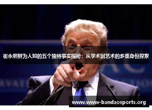 崔永熙鲜为人知的五个独特事实揭秘：从学术到艺术的多重身份探索