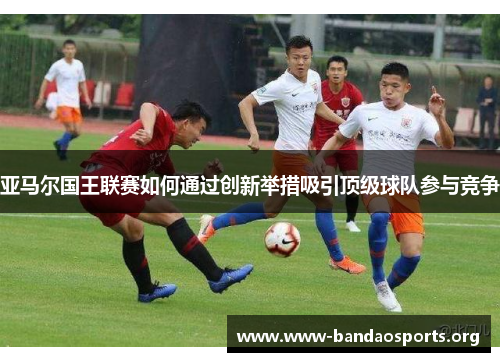 亚马尔国王联赛如何通过创新举措吸引顶级球队参与竞争