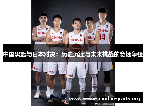 中国男篮与日本对决：历史沉淀与未来挑战的赛场争锋