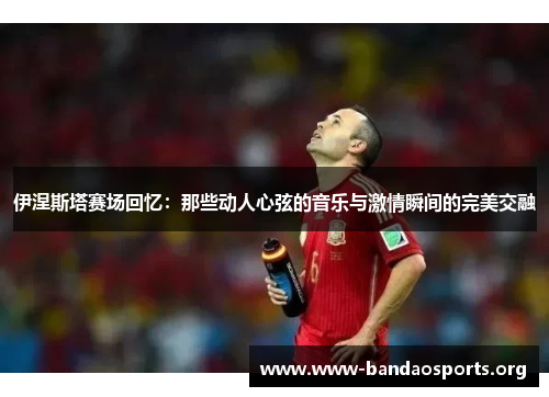 伊涅斯塔赛场回忆：那些动人心弦的音乐与激情瞬间的完美交融