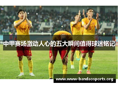中甲赛场激动人心的五大瞬间值得球迷铭记