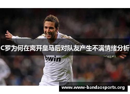 C罗为何在离开皇马后对队友产生不满情绪分析