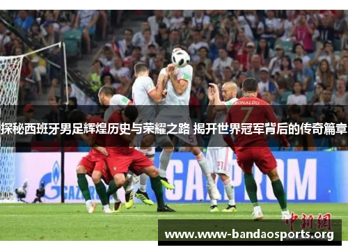 探秘西班牙男足辉煌历史与荣耀之路 揭开世界冠军背后的传奇篇章