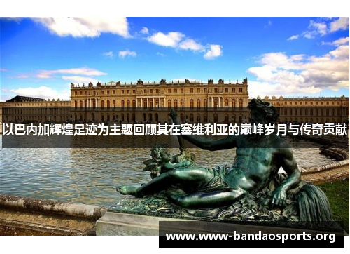以巴内加辉煌足迹为主题回顾其在塞维利亚的巅峰岁月与传奇贡献