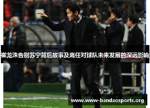 崔龙洙告别苏宁背后故事及离任对球队未来发展的深远影响