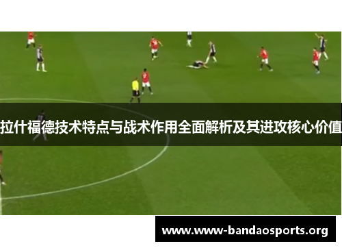 拉什福德技术特点与战术作用全面解析及其进攻核心价值