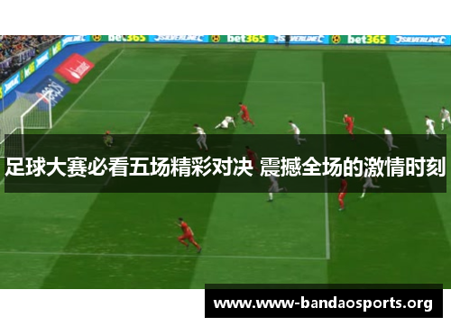 足球大赛必看五场精彩对决 震撼全场的激情时刻