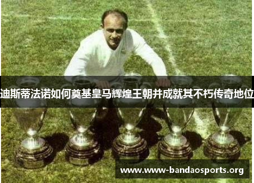 迪斯蒂法诺如何奠基皇马辉煌王朝并成就其不朽传奇地位