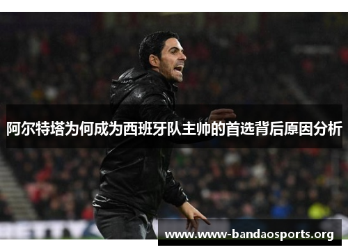 阿尔特塔为何成为西班牙队主帅的首选背后原因分析