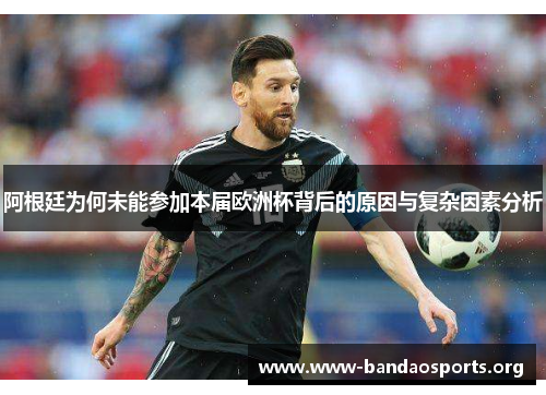 阿根廷为何未能参加本届欧洲杯背后的原因与复杂因素分析