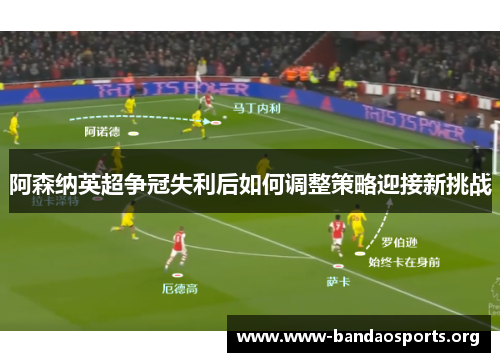 阿森纳英超争冠失利后如何调整策略迎接新挑战