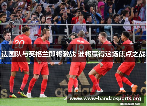 法国队与英格兰即将激战 谁将赢得这场焦点之战