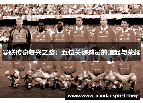 曼联传奇复兴之路：五位关键球员的崛起与荣耀