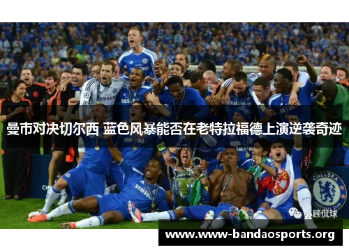 曼市对决切尔西 蓝色风暴能否在老特拉福德上演逆袭奇迹