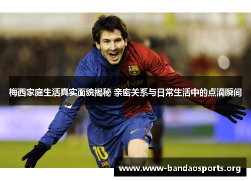 梅西家庭生活真实面貌揭秘 亲密关系与日常生活中的点滴瞬间